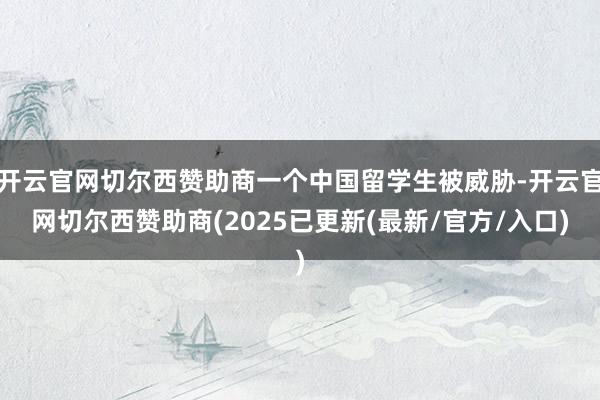 开云官网切尔西赞助商一个中国留学生被威胁-开云官网切尔西赞助商(2025已更新(最新/官方/入口)