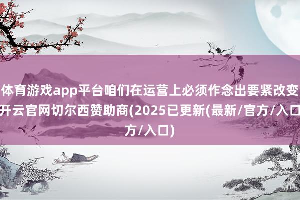 体育游戏app平台咱们在运营上必须作念出要紧改变-开云官网切尔西赞助商(2025已更新(最新/官方/入口)