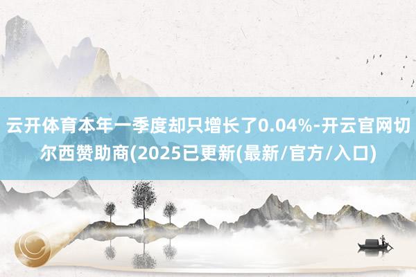 云开体育本年一季度却只增长了0.04%-开云官网切尔西赞助商(2025已更新(最新/官方/入口)