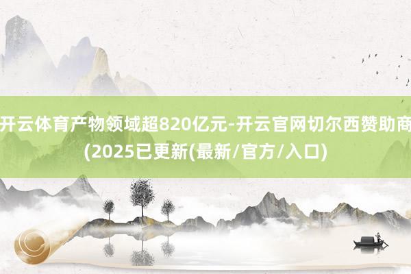 开云体育产物领域超820亿元-开云官网切尔西赞助商(2025已更新(最新/官方/入口)