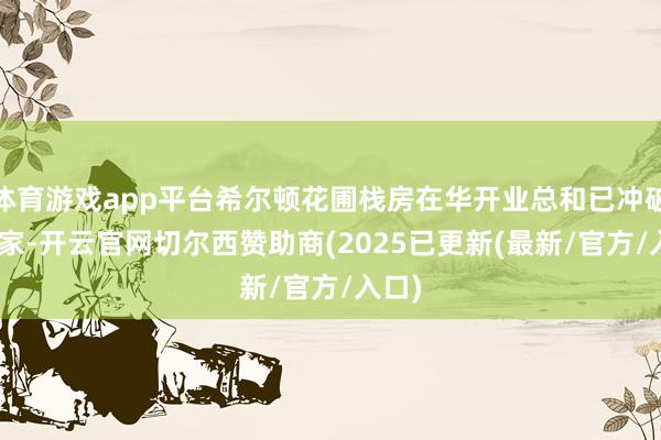 体育游戏app平台希尔顿花圃栈房在华开业总和已冲破115家-开云官网切尔西赞助商(2025已更新(最新/官方/入口)