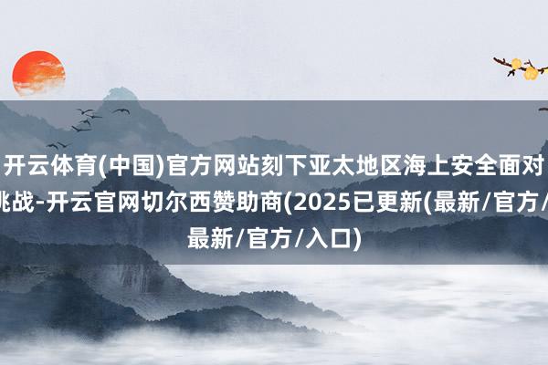 开云体育(中国)官方网站刻下亚太地区海上安全面对严峻挑战-开云官网切尔西赞助商(2025已更新(最新/官方/入口)