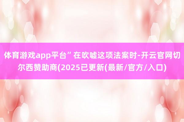 体育游戏app平台”　　在吹嘘这项法案时-开云官网切尔西赞助商(2025已更新(最新/官方/入口)