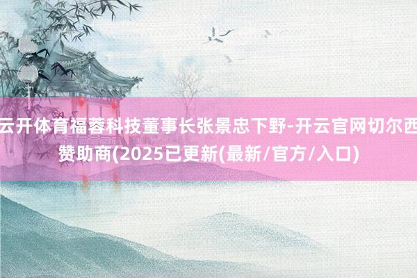 云开体育福蓉科技董事长张景忠下野-开云官网切尔西赞助商(2025已更新(最新/官方/入口)