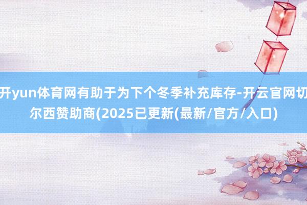 开yun体育网有助于为下个冬季补充库存-开云官网切尔西赞助商(2025已更新(最新/官方/入口)