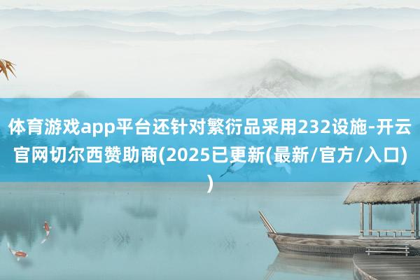 体育游戏app平台还针对繁衍品采用232设施-开云官网切尔西赞助商(2025已更新(最新/官方/入口)
