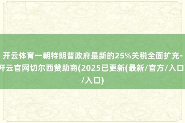 开云体育一朝特朗普政府最新的25%关税全面扩充-开云官网切尔西赞助商(2025已更新(最新/官方/入口)