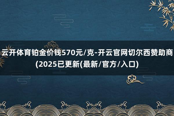 云开体育铂金价钱570元/克-开云官网切尔西赞助商(2025已更新(最新/官方/入口)