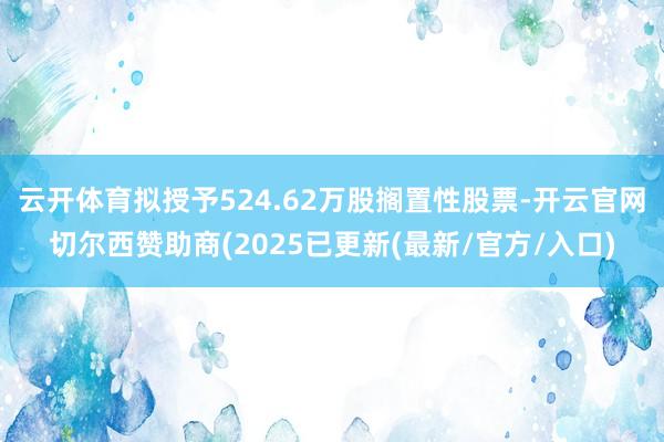 云开体育拟授予524.62万股搁置性股票-开云官网切尔西赞助商(2025已更新(最新/官方/入口)