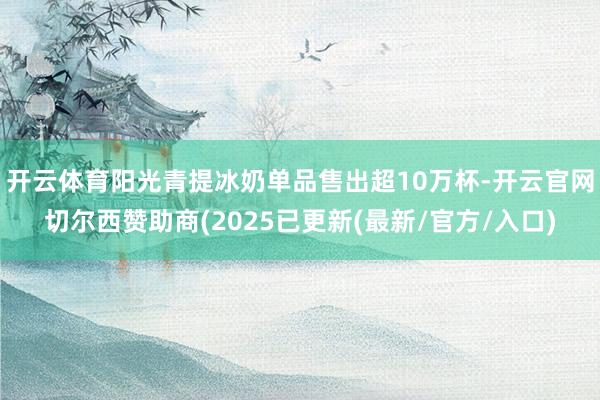 开云体育阳光青提冰奶单品售出超10万杯-开云官网切尔西赞助商(2025已更新(最新/官方/入口)