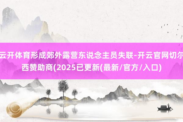 云开体育形成郊外露营东说念主员失联-开云官网切尔西赞助商(2025已更新(最新/官方/入口)