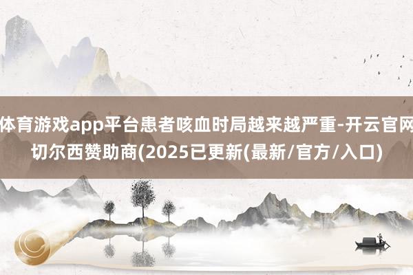 体育游戏app平台患者咳血时局越来越严重-开云官网切尔西赞助商(2025已更新(最新/官方/入口)