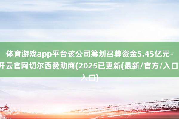 体育游戏app平台该公司筹划召募资金5.45亿元-开云官网切尔西赞助商(2025已更新(最新/官方/入口)
