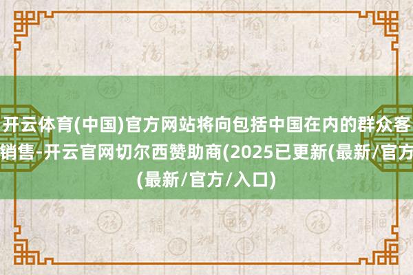 开云体育(中国)官方网站将向包括中国在内的群众客户盛开销售-开云官网切尔西赞助商(2025已更新(最新/官方/入口)