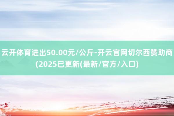 云开体育进出50.00元/公斤-开云官网切尔西赞助商(2025已更新(最新/官方/入口)