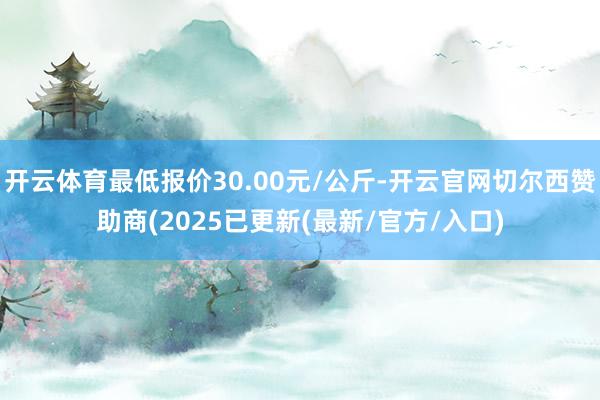 开云体育最低报价30.00元/公斤-开云官网切尔西赞助商(2025已更新(最新/官方/入口)