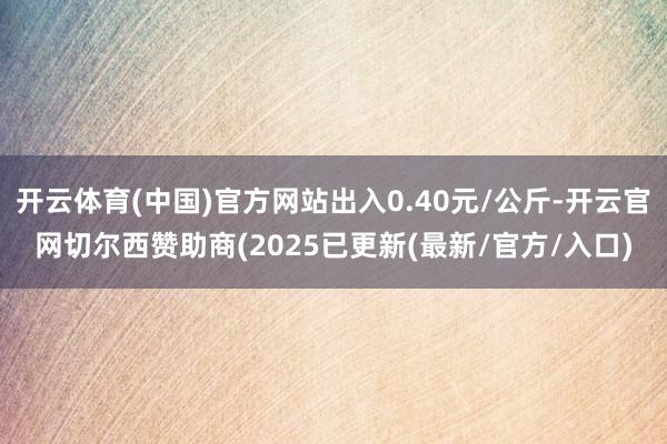 开云体育(中国)官方网站出入0.40元/公斤-开云官网切尔西赞助商(2025已更新(最新/官方/入口)