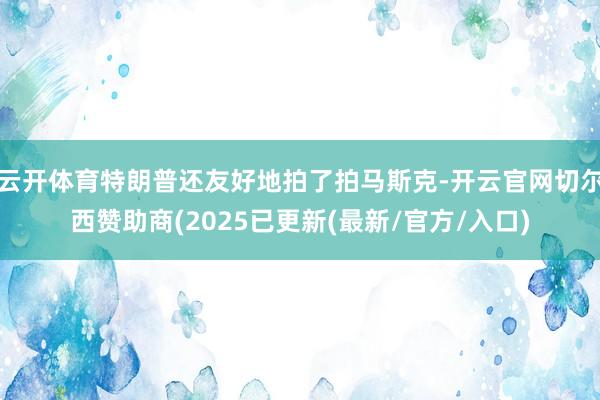 云开体育特朗普还友好地拍了拍马斯克-开云官网切尔西赞助商(2025已更新(最新/官方/入口)