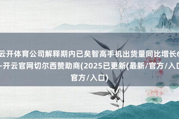 云开体育公司解释期内已矣智高手机出货量同比增长6%-开云官网切尔西赞助商(2025已更新(最新/官方/入口)