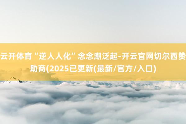 云开体育“逆人人化”念念潮泛起-开云官网切尔西赞助商(2025已更新(最新/官方/入口)