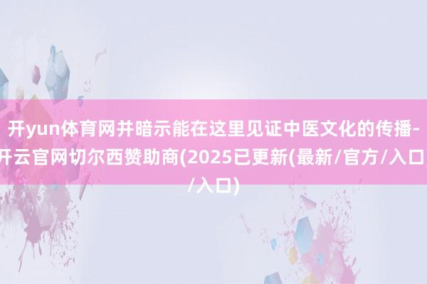 开yun体育网并暗示能在这里见证中医文化的传播-开云官网切尔西赞助商(2025已更新(最新/官方/入口)