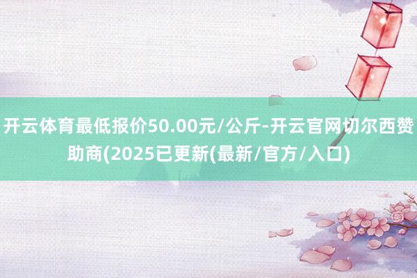 开云体育最低报价50.00元/公斤-开云官网切尔西赞助商(2025已更新(最新/官方/入口)