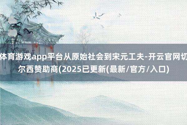 体育游戏app平台从原始社会到宋元工夫-开云官网切尔西赞助商(2025已更新(最新/官方/入口)