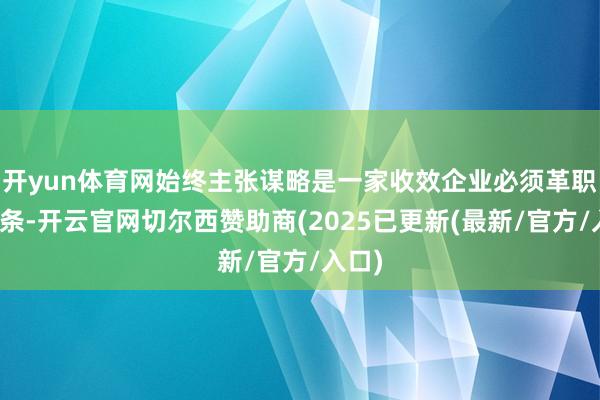 开yun体育网始终主张谋略是一家收效企业必须革职的信条-开云官网切尔西赞助商(2025已更新(最新/官方/入口)