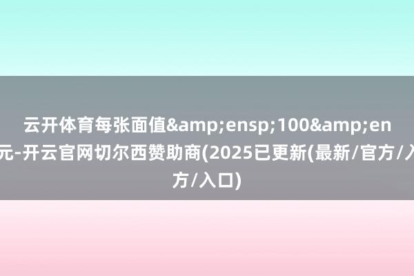 云开体育每张面值&ensp;100&ensp;元-开云官网切尔西赞助商(2025已更新(最新/官方/入口)