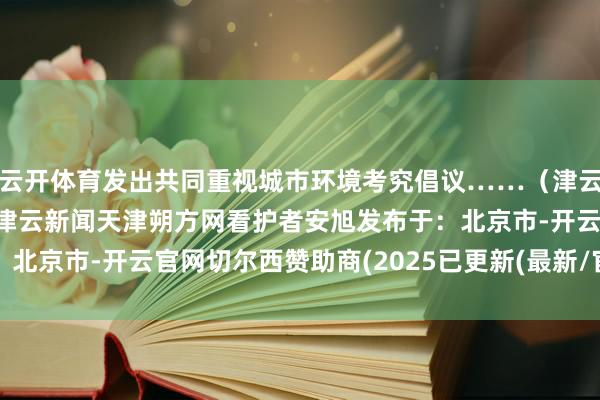 云开体育发出共同重视城市环境考究倡议……（津云新闻剪辑张麒麟）冷巷津云新闻天津朔方网看护者安旭发布于：北京市-开云官网切尔西赞助商(2025已更新(最新/官方/入口)