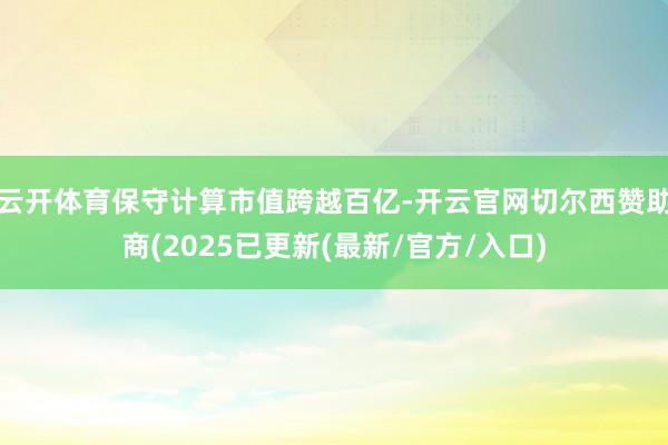 云开体育保守计算市值跨越百亿-开云官网切尔西赞助商(2025已更新(最新/官方/入口)