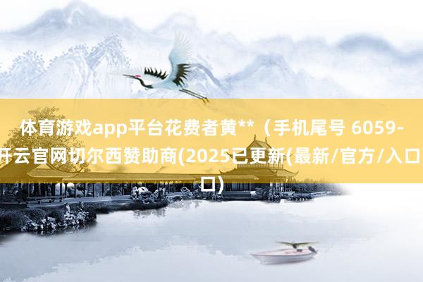 体育游戏app平台花费者黄**（手机尾号 6059-开云官网切尔西赞助商(2025已更新(最新/官方/入口)