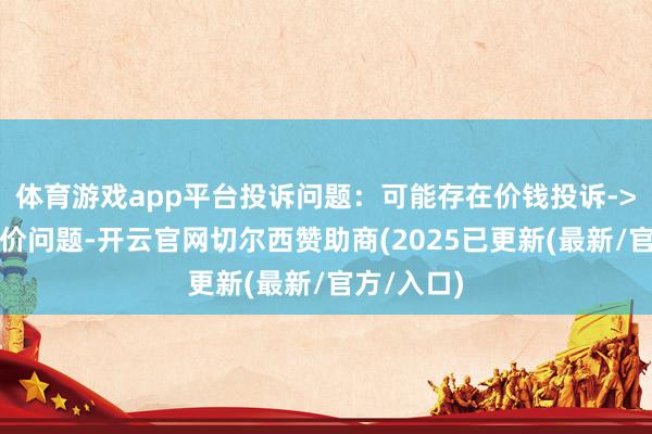 体育游戏app平台投诉问题：可能存在价钱投诉->市集辩论价问题-开云官网切尔西赞助商(2025已更新(最新/官方/入口)