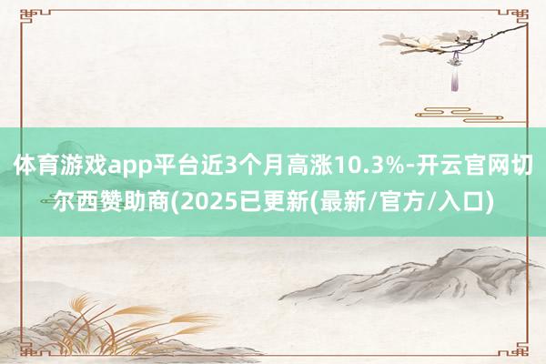 体育游戏app平台近3个月高涨10.3%-开云官网切尔西赞助商(2025已更新(最新/官方/入口)