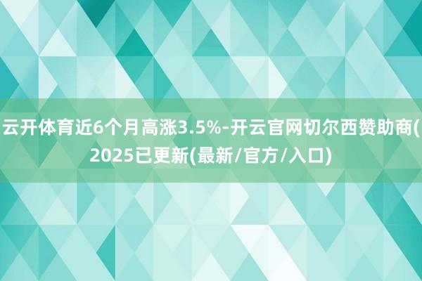云开体育近6个月高涨3.5%-开云官网切尔西赞助商(2025已更新(最新/官方/入口)