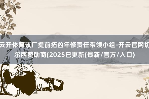 云开体育该厂提前拓凶年修责任带领小组-开云官网切尔西赞助商(2025已更新(最新/官方/入口)