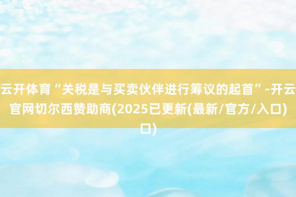 云开体育“关税是与买卖伙伴进行筹议的起首”-开云官网切尔西赞助商(2025已更新(最新/官方/入口)
