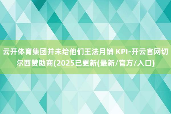 云开体育集团并未给他们王法月销 KPI-开云官网切尔西赞助商(2025已更新(最新/官方/入口)