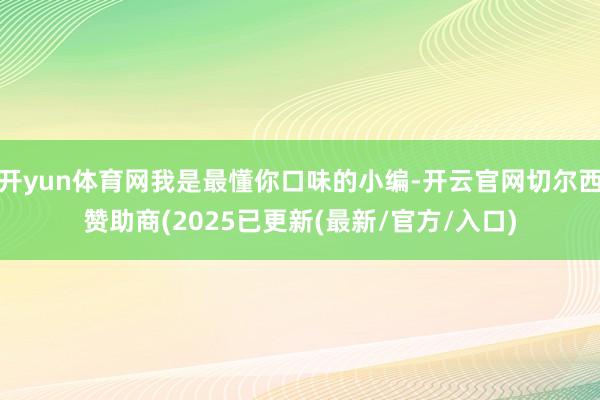 开yun体育网我是最懂你口味的小编-开云官网切尔西赞助商(2025已更新(最新/官方/入口)