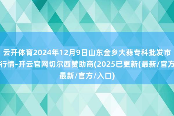 云开体育2024年12月9日山东金乡大蒜专科批发市集价钱行情-开云官网切尔西赞助商(2025已更新(最新/官方/入口)