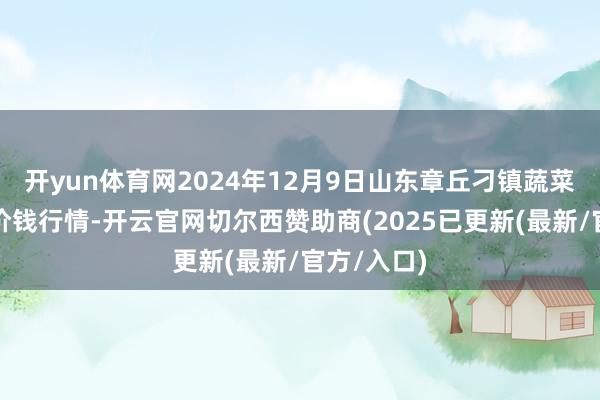 开yun体育网2024年12月9日山东章丘刁镇蔬菜批发市集价钱行情-开云官网切尔西赞助商(2025已更新(最新/官方/入口)