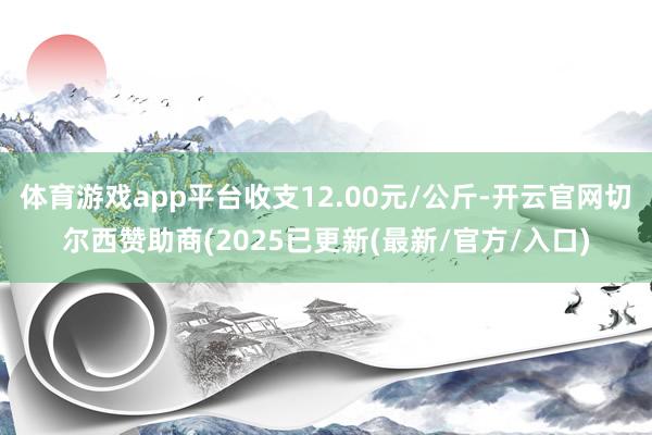 体育游戏app平台收支12.00元/公斤-开云官网切尔西赞助商(2025已更新(最新/官方/入口)