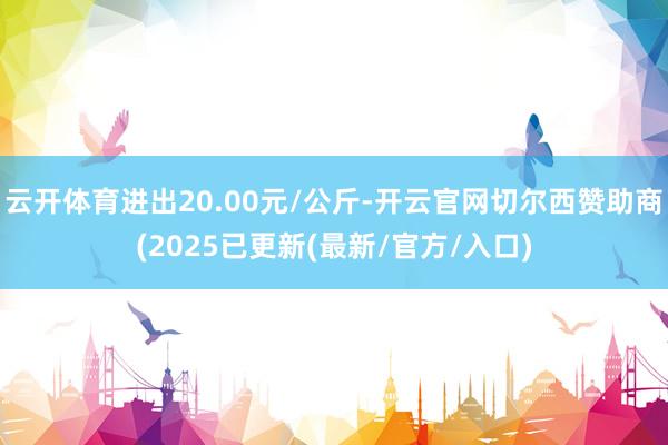 云开体育进出20.00元/公斤-开云官网切尔西赞助商(2025已更新(最新/官方/入口)