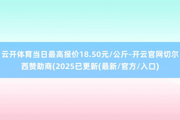 云开体育当日最高报价18.50元/公斤-开云官网切尔西赞助商(2025已更新(最新/官方/入口)