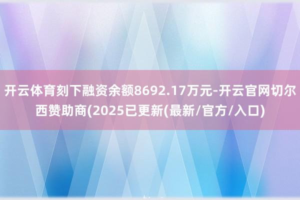 开云体育刻下融资余额8692.17万元-开云官网切尔西赞助商(2025已更新(最新/官方/入口)