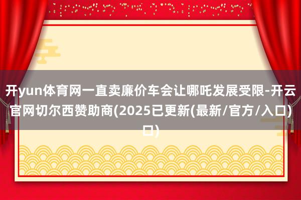 开yun体育网一直卖廉价车会让哪吒发展受限-开云官网切尔西赞助商(2025已更新(最新/官方/入口)