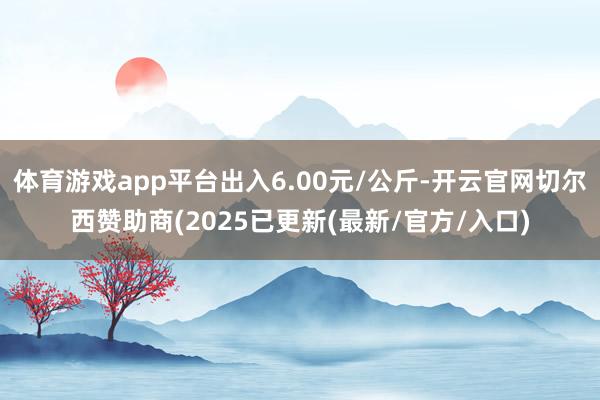 体育游戏app平台出入6.00元/公斤-开云官网切尔西赞助商(2025已更新(最新/官方/入口)