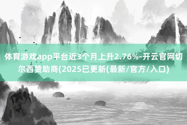 体育游戏app平台近3个月上升2.76%-开云官网切尔西赞助商(2025已更新(最新/官方/入口)