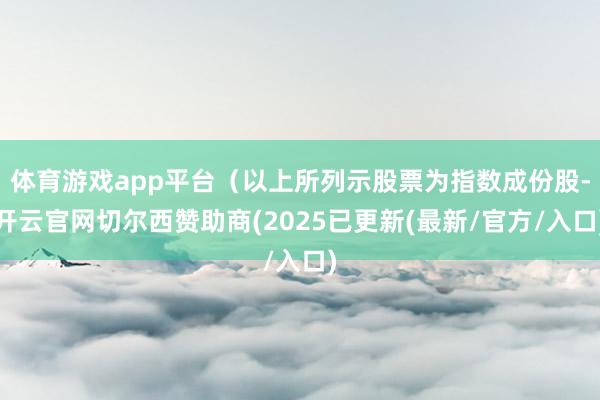 体育游戏app平台（以上所列示股票为指数成份股-开云官网切尔西赞助商(2025已更新(最新/官方/入口)