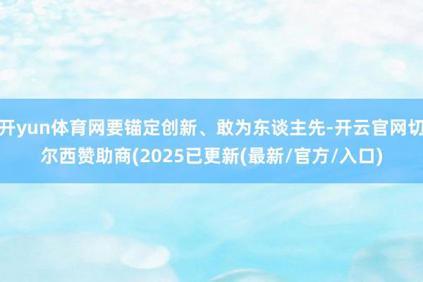 开yun体育网要锚定创新、敢为东谈主先-开云官网切尔西赞助商(2025已更新(最新/官方/入口)